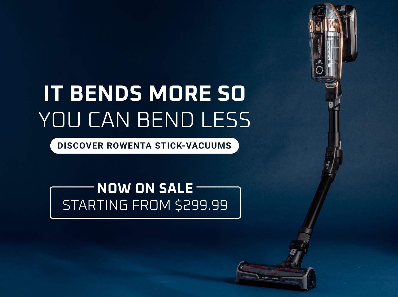 It bends more so you can bend less. Discover Rowenta Stick Vacuums -  Starting From $399.99
